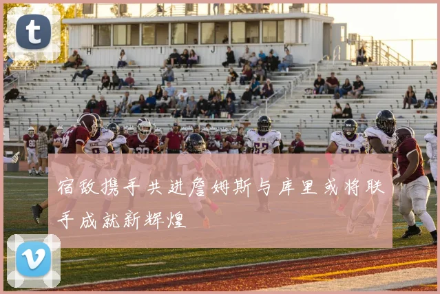 宿敌携手共进詹姆斯与库里或将联手成就新辉煌