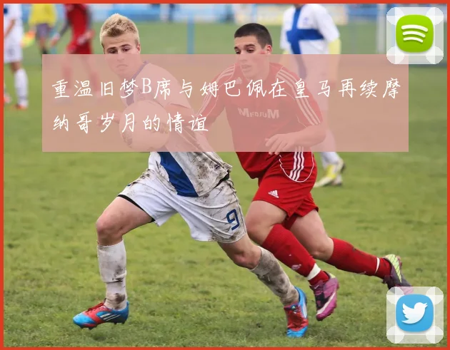 重温旧梦B席与姆巴佩在皇马再续摩纳哥岁月的情谊