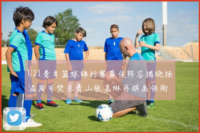 U21青年篮球锦标赛最佳阵容揭晓杨溢周可梵王青山张嘉琳蒋祺禹领衔出战