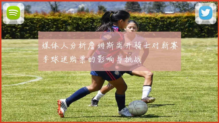 媒体人分析詹姆斯离开骑士对新赛季球迷购票的影响与挑战