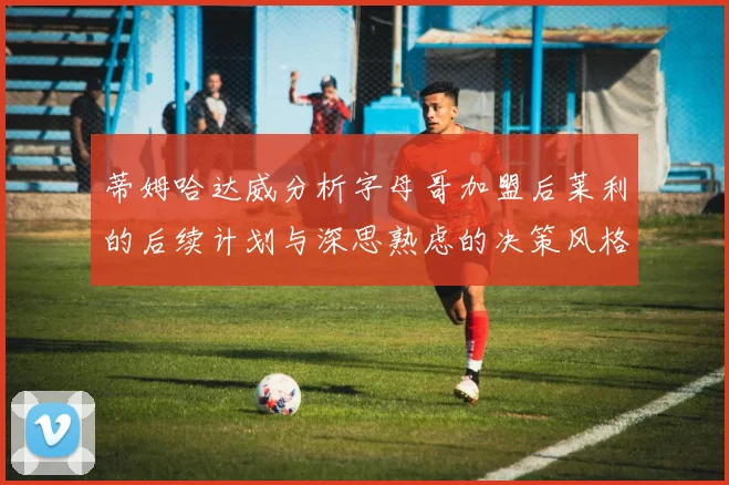 蒂姆哈达威分析字母哥加盟后莱利的后续计划与深思熟虑的决策风格