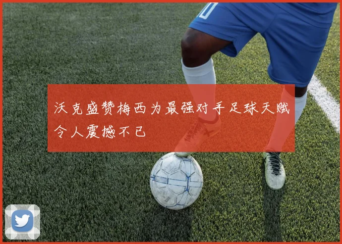 沃克盛赞梅西为最强对手足球天赋令人震撼不已