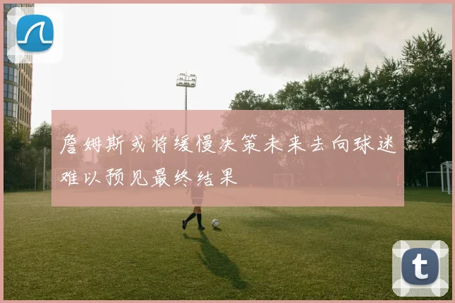 詹姆斯或将缓慢决策未来去向球迷难以预见最终结果