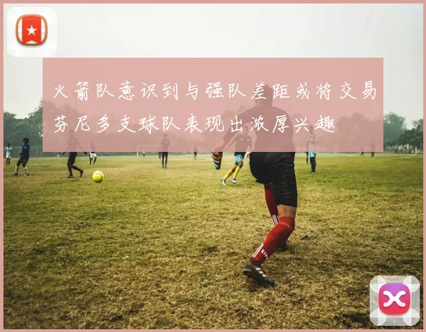 火箭队意识到与强队差距或将交易芬尼多支球队表现出浓厚兴趣