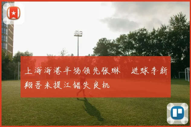 上海海港半场领先张琳芃进球李新翔吾米提江错失良机