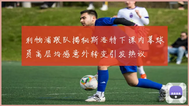 利物浦跟队揭秘斯洛特下课内幕球员高层均感意外转变引发热议