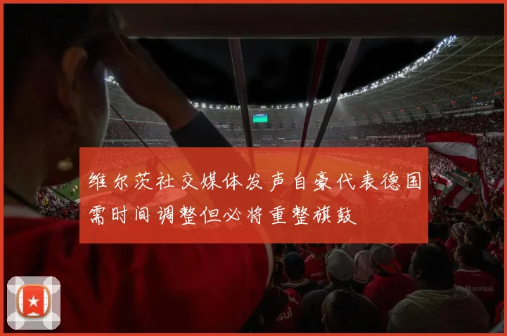 维尔茨社交媒体发声自豪代表德国需时间调整但必将重整旗鼓