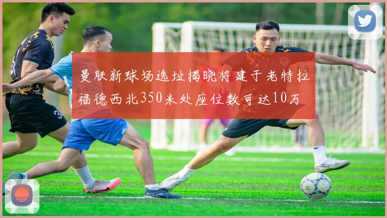曼联新球场选址揭晓将建于老特拉福德西北350米处座位数可达10万