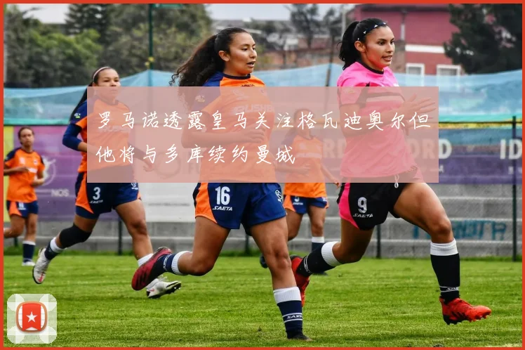 罗马诺透露皇马关注格瓦迪奥尔但他将与多库续约曼城