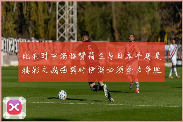 比利时中场称赞荷兰与日本平局是精彩之战强调对伊朗必须全力争胜