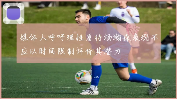 媒体人呼吁理性看待杨瀚森表现不应以时间限制评价其潜力