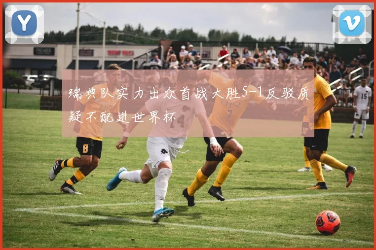 瑞典队实力出众首战大胜5-1反驳质疑不配进世界杯
