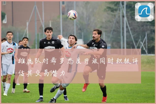 雄鹿队对希罗态度开放同时积极评估其交易潜力
