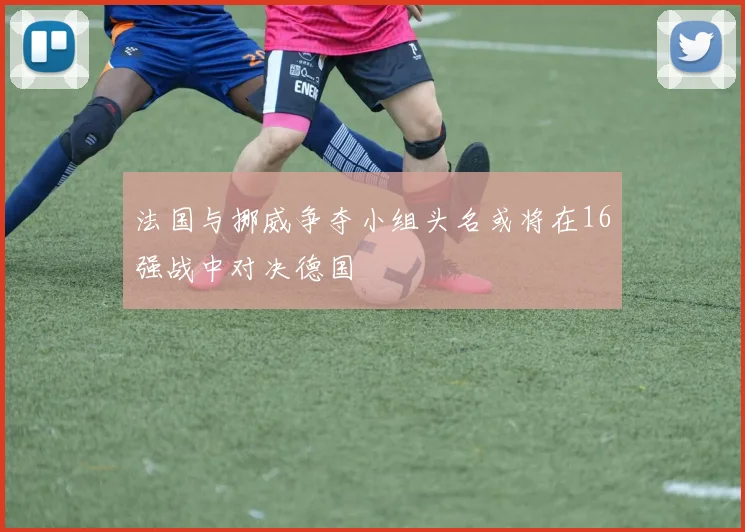 法国与挪威争夺小组头名或将在16强战中对决德国