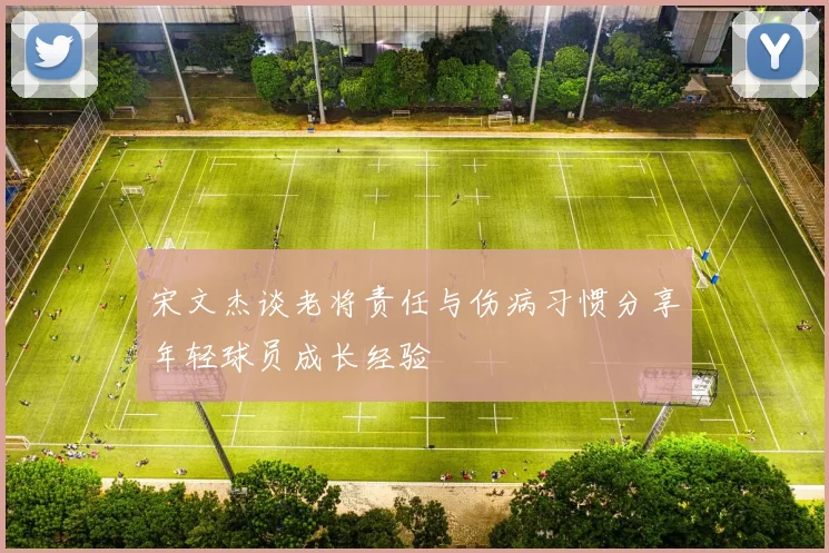 宋文杰谈老将责任与伤病习惯分享年轻球员成长经验