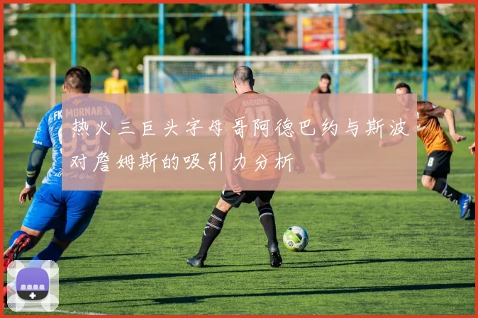 热火三巨头字母哥阿德巴约与斯波对詹姆斯的吸引力分析