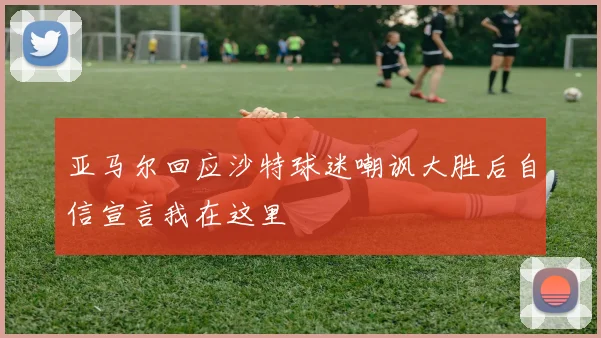 亚马尔回应沙特球迷嘲讽大胜后自信宣言我在这里