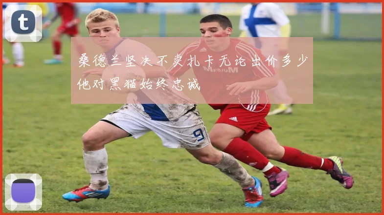 桑德兰坚决不卖扎卡无论出价多少他对黑猫始终忠诚
