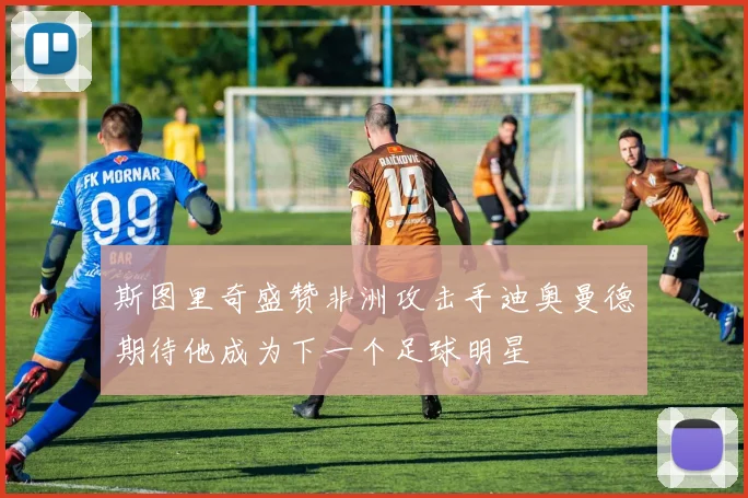 斯图里奇盛赞非洲攻击手迪奥曼德期待他成为下一个足球明星